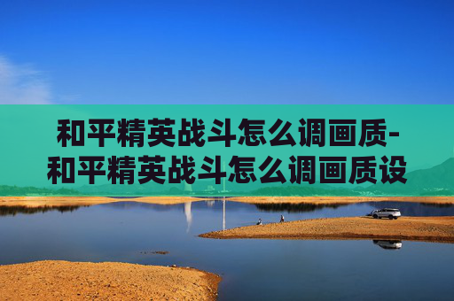 和平精英战斗怎么调画质-和平精英战斗怎么调画质设置 和平精英战斗怎么调画质-和平精英战斗怎么调画质设置