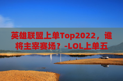 英雄联盟上单Top2022，谁将主宰赛场？-LOL上单五虎
