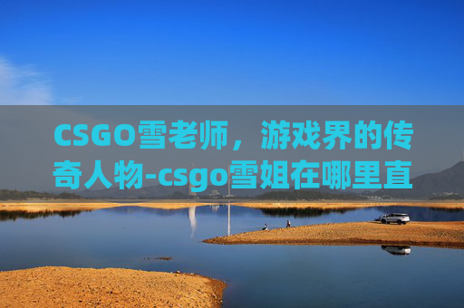 CSGO雪老师，游戏界的传奇人物-csgo雪姐在哪里直播