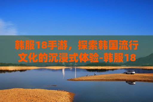 韩服18手游，探索韩国流行文化的沉浸式体验-韩服18手游下载入口