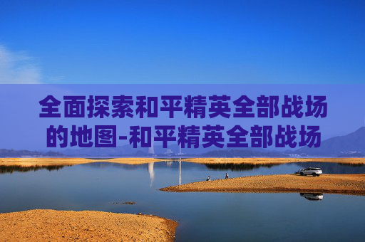 全面探索和平精英全部战场的地图-和平精英全部战场的地图有哪些