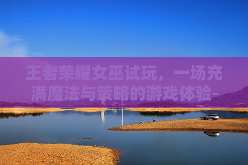 王者荣耀女巫试玩，一场充满魔法与策略的游戏体验-女巫 王者荣耀