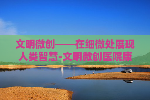 文明微创——在细微处展现人类智慧-文明微创医院康复治疗