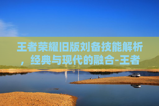 王者荣耀旧版刘备技能解析，经典与现代的融合-王者荣耀旧版刘备技能连招