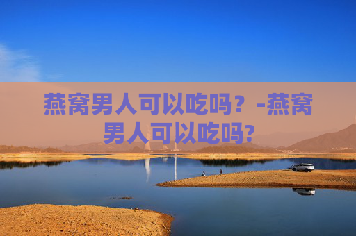 燕窝男人可以吃吗？-燕窝男人可以吃吗?