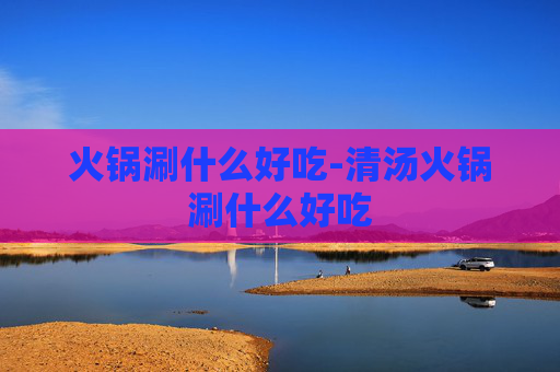 火锅涮什么好吃-清汤火锅涮什么好吃