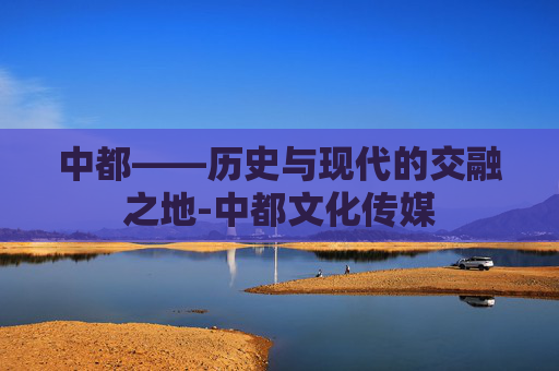 中都——历史与现代的交融之地-中都文化传媒