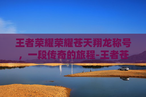 王者荣耀荣耀苍天翔龙称号，一段传奇的旅程-王者苍天翔龙是几区