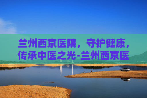 兰州西京医院，守护健康，传承中医之光-兰州西京医院地址在哪里