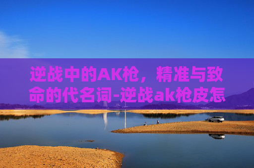 逆战中的AK枪，精准与致命的代名词-逆战ak枪皮怎么领取的