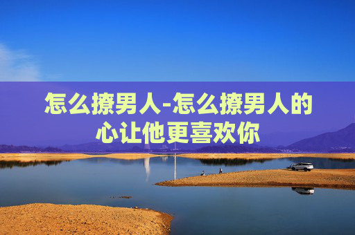 怎么撩男人-怎么撩男人的心让他更喜欢你