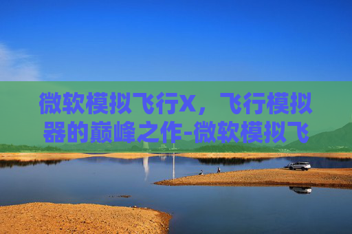 微软模拟飞行X，飞行模拟器的巅峰之作-微软模拟飞行下载