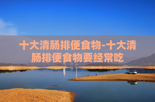 十大清肠排便食物-十大清肠排便食物要经常吃