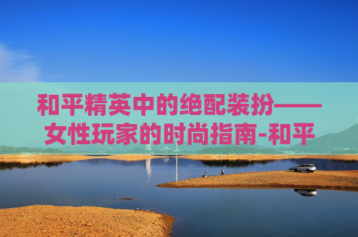 和平精英中的绝配装扮——女性玩家的时尚指南-和平精英女套装