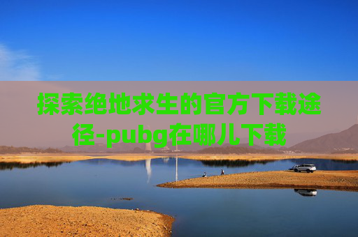 探索绝地求生的官方下载途径-pubg在哪儿下载