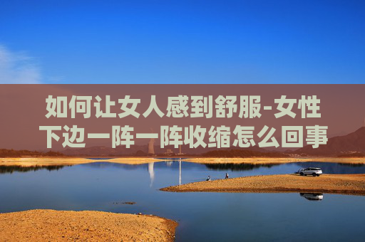 如何让女人感到舒服-女性下边一阵一阵收缩怎么回事啊