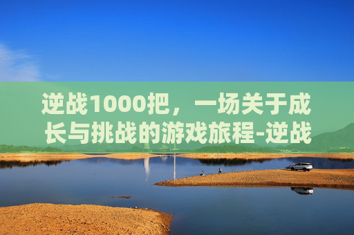逆战1000把，一场关于成长与挑战的游戏旅程-逆战打1000=多少