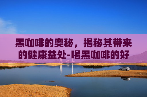 黑咖啡的奥秘，揭秘其带来的健康益处-喝黑咖啡的好处与坏处