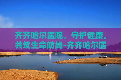齐齐哈尔医院，守护健康，共筑生命防线-齐齐哈尔医院排名一览表