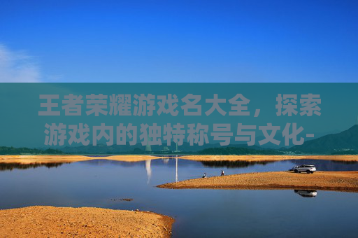 王者荣耀游戏名大全，探索游戏内的独特称号与文化-王者荣耀游戏名字大全 百度百科