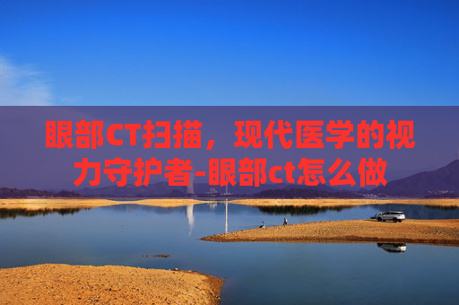 眼部CT扫描，现代医学的视力守护者-眼部ct怎么做