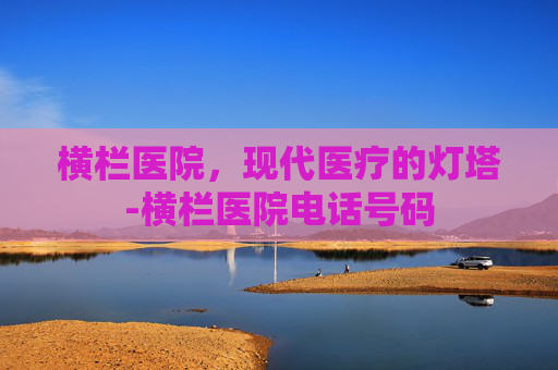 横栏医院，现代医疗的灯塔-横栏医院电话号码