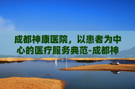 成都神康医院，以患者为中心的医疗服务典范-成都神康医院收费高吗