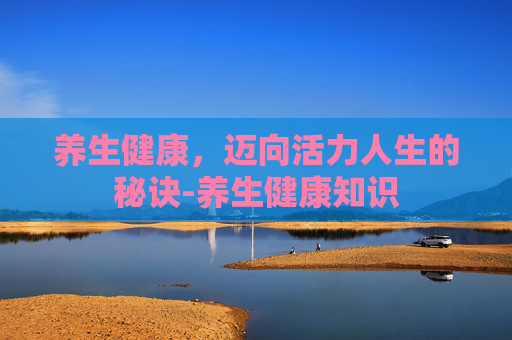 养生健康，迈向活力人生的秘诀-养生健康知识