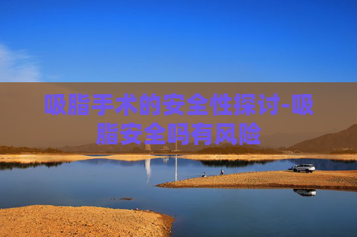 吸脂手术的安全性探讨-吸脂安全吗有风险