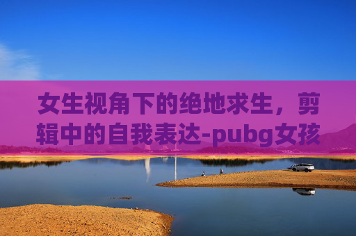 女生视角下的绝地求生，剪辑中的自我表达-pubg女孩