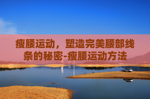 瘦腰运动，塑造完美腰部线条的秘密-瘦腰运动方法