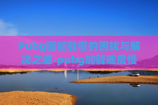 Pubg图加载慢的困扰与解决之道-pubg加载速度慢