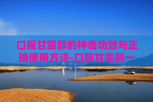 口服甘露醇的神奇功效与正确使用方法-口服甘露醇一次喝多少