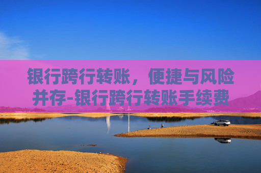 银行跨行转账,便捷与风险并存-银行跨行转账手续费标准 银行跨行转账,便捷与风险并存-银行跨行转账手续费标准