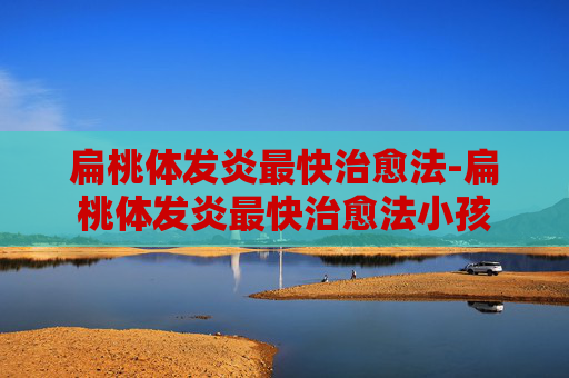 扁桃体发炎最快治愈法-扁桃体发炎最快治愈法小孩 扁桃体发炎最快治愈法-扁桃体发炎最快治愈法小孩