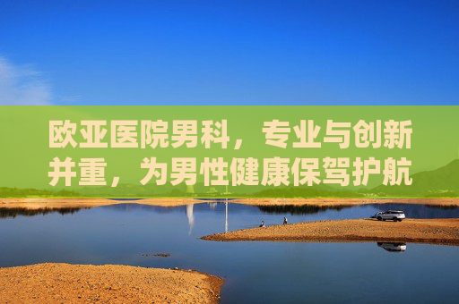 欧亚医院男科,专业与创新并重,为男性健康保驾护航-欧亚医院男科专家 欧亚医院男科,专业与创新并重,为男性健康保驾护航-欧亚医院男科专家