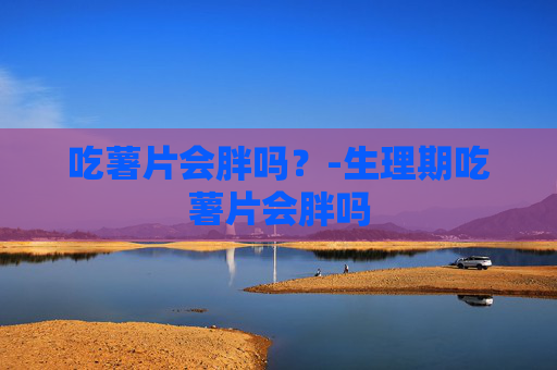 吃薯片会胖吗?-生理期吃薯片会胖吗 吃薯片会胖吗?-生理期吃薯片会胖吗
