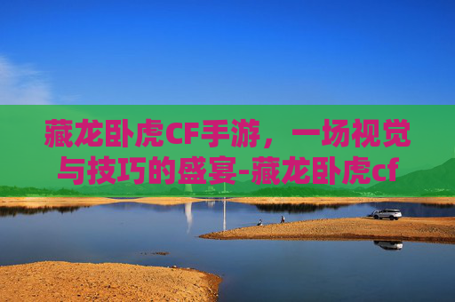 藏龙卧虎CF手游，一场视觉与技巧的盛宴-藏龙卧虎cf手游官网