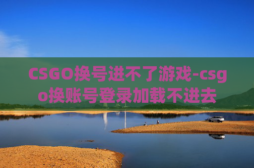 CSGO换号进不了游戏-csgo换账号登录加载不进去 CSGO换号进不了游戏-csgo换账号登录加载不进去