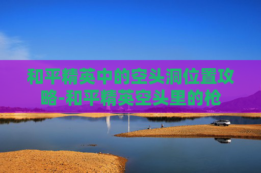 和平精英中的空头洞位置攻略-和平精英空头里的枪 和平精英中的空头洞位置攻略-和平精英空头里的枪