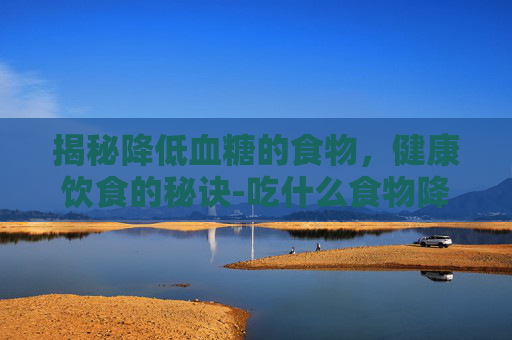 揭秘降低血糖的食物,健康饮食的秘诀-吃什么食物降低血糖最有效 揭秘降低血糖的食物,健康饮食的秘诀-吃什么食物降低血糖最有效