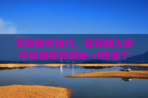 掌握游戏技巧,在穿越火线中按包键的奥秘-cf按哪个键下包 掌握游戏技巧,在穿越火线中按包键的奥秘-cf按哪个键下包