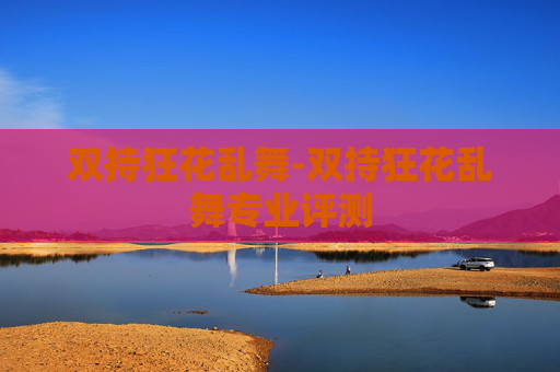 双持狂花乱舞-双持狂花乱舞专业评测 双持狂花乱舞-双持狂花乱舞专业评测