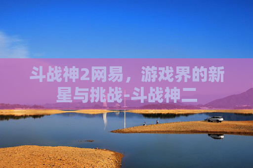 斗战神2网易,游戏界的新星与挑战-斗战神二 斗战神2网易,游戏界的新星与挑战-斗战神二
