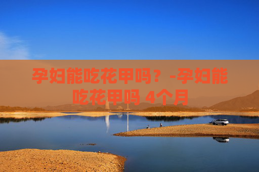 孕妇能吃花甲吗?-孕妇能吃花甲吗 4个月 孕妇能吃花甲吗?-孕妇能吃花甲吗 4个月