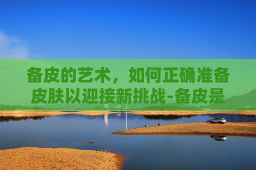 备皮的艺术,如何正确准备皮肤以迎接新挑战-备皮是啥 备皮的艺术,如何正确准备皮肤以迎接新挑战-备皮是啥