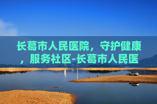 长葛市人民医院，守护健康，服务社区-长葛市人民医院上班时间