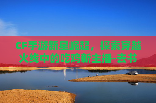 CF手游新星崛起,探索穿越火线中的吃鸡新主播-去书店需要带什么 CF手游新星崛起,探索穿越火线中的吃鸡新主播-去书店需要带什么