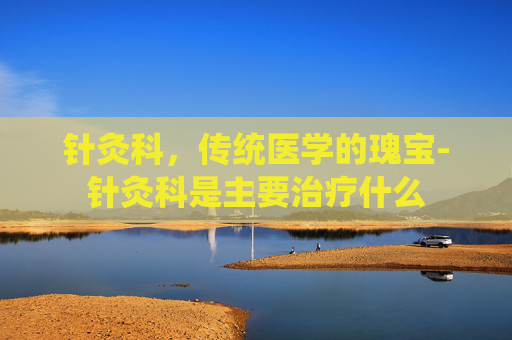 针灸科，传统医学的瑰宝-针灸科是主要治疗什么