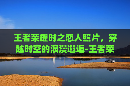 王者荣耀时之恋人照片,穿越时空的浪漫邂逅-王者荣耀时之恋人cg动画高清 王者荣耀时之恋人照片,穿越时空的浪漫邂逅-王者荣耀时之恋人cg动画高清